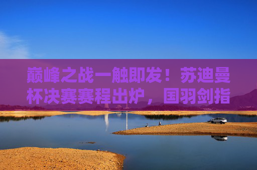 巅峰之战一触即发!苏迪曼杯决赛赛程出炉,国羽剑指第九冠,苏迪曼杯决赛赛程出炉 国羽冲击第九冠 巅峰之战一触即发!苏迪曼杯决赛赛程出炉,国羽剑指第九冠,苏迪曼杯决赛赛程出炉 国羽冲击第九冠