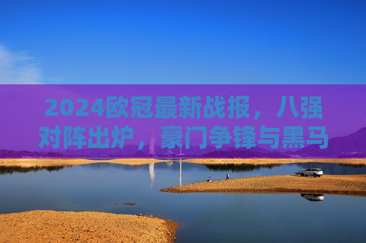 2024欧冠最新战报,八强对阵出炉,豪门争锋与黑马突围交织,2024欧冠八强对阵出炉,豪门争锋黑马突围交织 2024欧冠最新战报,八强对阵出炉,豪门争锋与黑马突围交织,2024欧冠八强对阵出炉,豪门争锋黑马突围交织