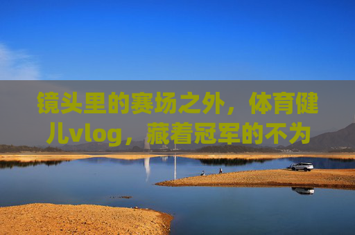 镜头里的赛场之外,体育健儿vlog,藏着冠军的不为人知,赛场之外的冠军vlog,镜头里的不为人知 镜头里的赛场之外,体育健儿vlog,藏着冠军的不为人知,赛场之外的冠军vlog,镜头里的不为人知