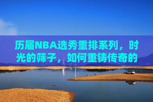 历届NBA选秀重排系列，时光的筛子，如何重铸传奇的起点？时光筛子下的NBA选秀重排，重铸传奇起点