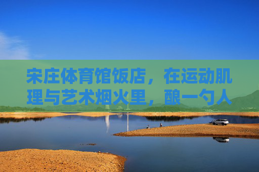 宋庄体育馆饭店,在运动肌理与艺术烟火里,酿一勺人间至味,宋庄体育馆饭店,运动肌理与艺术烟火酿一勺人间至味 宋庄体育馆饭店,在运动肌理与艺术烟火里,酿一勺人间至味,宋庄体育馆饭店,运动肌理与艺术烟火酿一勺人间至味
