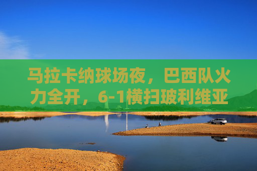 马拉卡纳球场夜,巴西队火力全开,6-1横扫玻利维亚,马拉卡纳夜场,巴西6-1横扫玻利维亚 马拉卡纳球场夜,巴西队火力全开,6-1横扫玻利维亚,马拉卡纳夜场,巴西6-1横扫玻利维亚