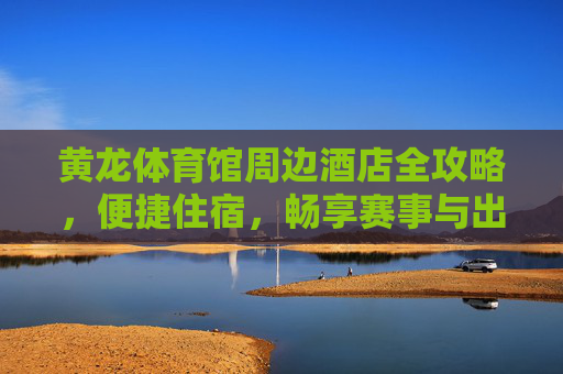 黄龙体育馆周边酒店全攻略，便捷住宿，畅享赛事与出行，黄龙体育馆周边酒店全攻略