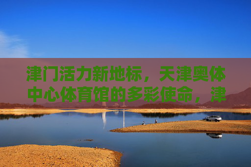 津门活力新地标,天津奥体中心体育馆的多彩使命,津门活力新地标,天津奥体中心体育馆的多彩使命 津门活力新地标,天津奥体中心体育馆的多彩使命,津门活力新地标,天津奥体中心体育馆的多彩使命
