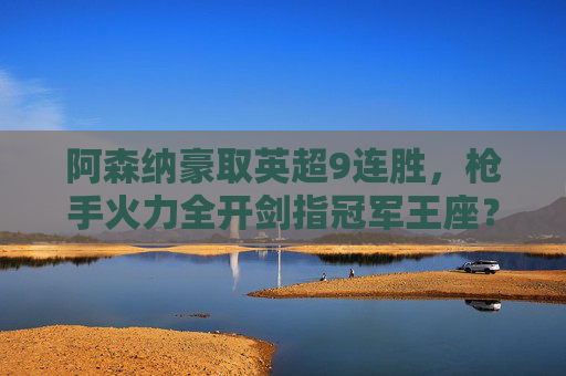 阿森纳豪取英超9连胜,枪手火力全开剑指冠军王座? 阿森纳豪取英超9连胜,枪手火力全开剑指冠军王座?