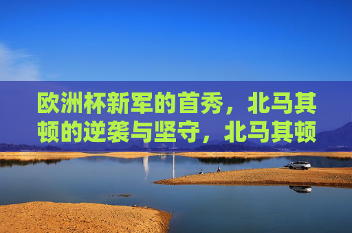 欧洲杯新军的首秀,北马其顿的逆袭与坚守,北马其顿欧洲杯首秀,新军的逆袭与坚守 欧洲杯新军的首秀,北马其顿的逆袭与坚守,北马其顿欧洲杯首秀,新军的逆袭与坚守