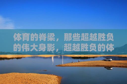 体育的脊梁,那些超越胜负的伟大身影,超越胜负的体育脊梁 体育的脊梁,那些超越胜负的伟大身影,超越胜负的体育脊梁