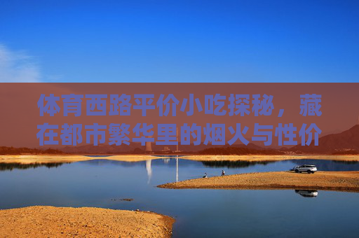 体育西路平价小吃探秘,藏在都市繁华里的烟火与性价比,体育西路平价小吃探秘,都市繁华里的烟火与性价比 体育西路平价小吃探秘,藏在都市繁华里的烟火与性价比,体育西路平价小吃探秘,都市繁华里的烟火与性价比