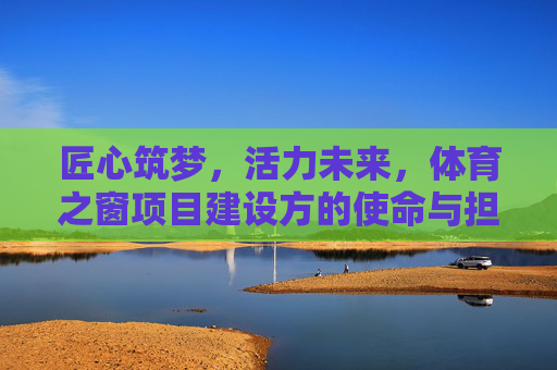 匠心筑梦,活力未来,体育之窗项目建设方的使命与担当,匠心筑梦启活力,使命担当育未来 匠心筑梦,活力未来,体育之窗项目建设方的使命与担当,匠心筑梦启活力,使命担当育未来