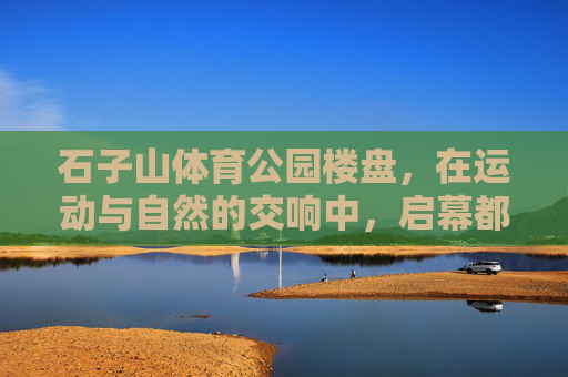 石子山体育公园楼盘，在运动与自然的交响中，启幕都市健康生活，运动与自然的交响，石子山体育公园启幕都市健康生活