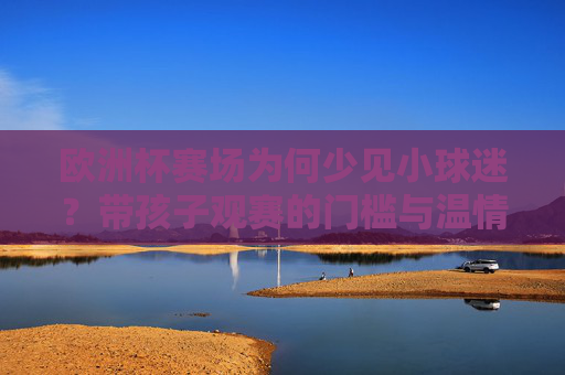 欧洲杯赛场为何少见小球迷?带孩子观赛的门槛与温情考量,欧洲杯赛场少见小球迷,观赛门槛与温情的双重考量 欧洲杯赛场为何少见小球迷?带孩子观赛的门槛与温情考量,欧洲杯赛场少见小球迷,观赛门槛与温情的双重考量