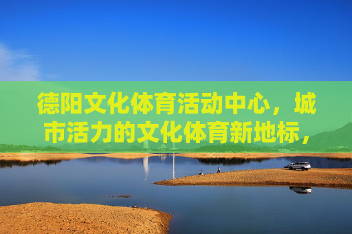 德阳文化体育活动中心，城市活力的文化体育新地标，德阳文化体育活动中心，城市活力新地标