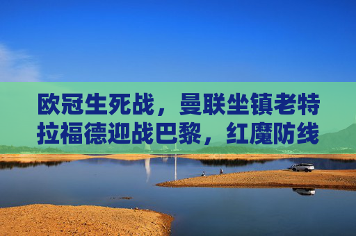 欧冠生死战,曼联坐镇老特拉福德迎战巴黎,红魔防线能否抵挡姆巴佩冲锋?欧冠生死战,曼联防线能否抵挡姆巴佩冲锋? 欧冠生死战,曼联坐镇老特拉福德迎战巴黎,红魔防线能否抵挡姆巴佩冲锋?欧冠生死战,曼联防线能否抵挡姆巴佩冲锋?