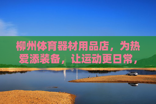 柳州体育器材用品店，为热爱添装备，让运动更日常，柳州体育装备店，为热爱添装备，让运动更日常
