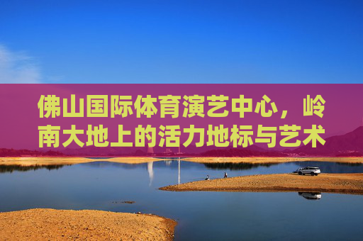 佛山国际体育演艺中心,岭南大地上的活力地标与艺术殿堂,佛山国际体育演艺中心,岭南大地活力地标与艺术殿堂 佛山国际体育演艺中心,岭南大地上的活力地标与艺术殿堂,佛山国际体育演艺中心,岭南大地活力地标与艺术殿堂
