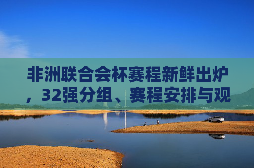 非洲联合会杯赛程新鲜出炉，32强分组、赛程安排与观赛指南，非洲联合会杯赛程新鲜出炉，32强分组、赛程安排与观赛指南