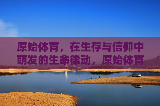 原始体育,在生存与信仰中萌发的生命律动,原始体育,生存与信仰萌发的生命律动 原始体育,在生存与信仰中萌发的生命律动,原始体育,生存与信仰萌发的生命律动