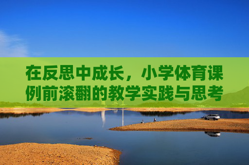 在反思中成长,小学体育课例前滚翻的教学实践与思考,小学体育前滚翻教学实践,在反思中成长 在反思中成长,小学体育课例前滚翻的教学实践与思考,小学体育前滚翻教学实践,在反思中成长