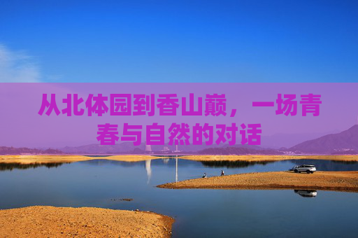 从北体园到香山巅,一场青春与自然的对话 从北体园到香山巅,一场青春与自然的对话