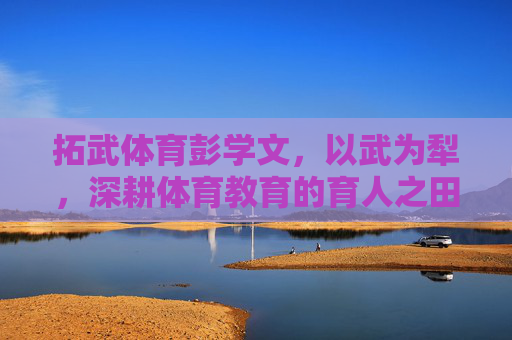 拓武体育彭学文，以武为犁，深耕体育教育的育人之田，拓武体育彭学文，以武为犁深耕体育教育育人之田