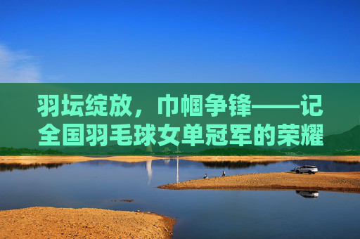 羽坛绽放,巾帼争锋——记全国羽毛球女单冠军的荣耀之路,巾帼羽耀,全国羽毛球女单冠军荣耀之路 羽坛绽放,巾帼争锋——记全国羽毛球女单冠军的荣耀之路,巾帼羽耀,全国羽毛球女单冠军荣耀之路