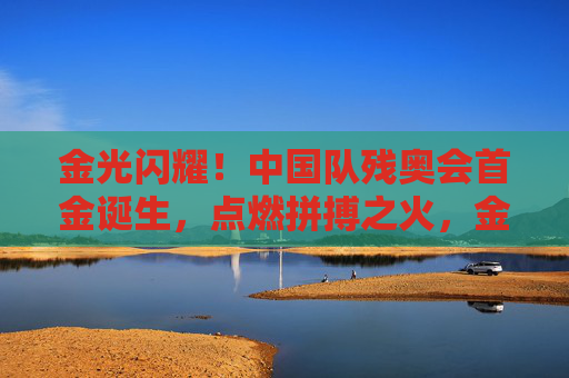 金光闪耀！中国队残奥会首金诞生，点燃拼搏之火，金光闪耀！中国队残奥会首金诞生，点燃拼搏之火
