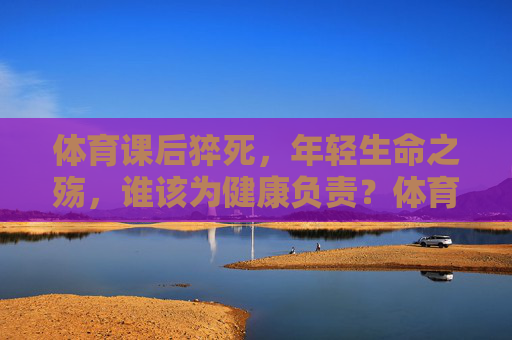 体育课后猝死,年轻生命之殇,谁该为健康负责?体育课后猝死,年轻生命之殇与健康责任之问 体育课后猝死,年轻生命之殇,谁该为健康负责?体育课后猝死,年轻生命之殇与健康责任之问