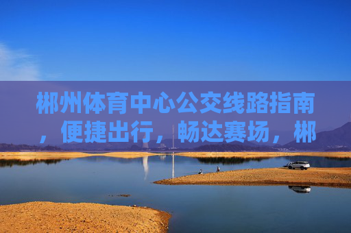 郴州体育中心公交线路指南,便捷出行,畅达赛场,郴州体育中心公交线路指南,便捷出行畅达赛场 郴州体育中心公交线路指南,便捷出行,畅达赛场,郴州体育中心公交线路指南,便捷出行畅达赛场