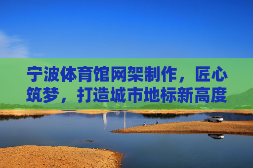 宁波体育馆网架制作,匠心筑梦,打造城市地标新高度,匠心筑梦,宁波体育馆网架擎起城市地标新高度 宁波体育馆网架制作,匠心筑梦,打造城市地标新高度,匠心筑梦,宁波体育馆网架擎起城市地标新高度