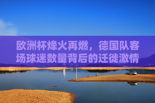 欧洲杯烽火再燃,德国队客场球迷数量背后的迁徙激情与足球信仰,欧洲杯烽火燃,德国球迷远征,迁徙激情与足球信仰 欧洲杯烽火再燃,德国队客场球迷数量背后的迁徙激情与足球信仰,欧洲杯烽火燃,德国球迷远征,迁徙激情与足球信仰