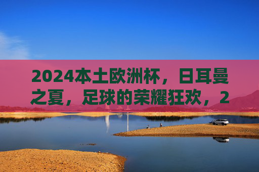 2024本土欧洲杯,日耳曼之夏,足球的荣耀狂欢,2024本土欧洲杯,日耳曼之夏的足球荣耀狂欢 2024本土欧洲杯,日耳曼之夏,足球的荣耀狂欢,2024本土欧洲杯,日耳曼之夏的足球荣耀狂欢
