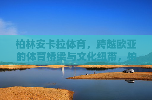 柏林安卡拉体育,跨越欧亚的体育桥梁与文化纽带,柏林安卡拉体育,跨越欧亚的体育桥梁与文化纽带 柏林安卡拉体育,跨越欧亚的体育桥梁与文化纽带,柏林安卡拉体育,跨越欧亚的体育桥梁与文化纽带