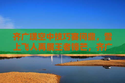 齐广璞空中技巧赛问鼎,雪上飞人再展王者锋芒,齐广璞空中技巧赛问鼎 雪上飞人再展王者锋芒 齐广璞空中技巧赛问鼎,雪上飞人再展王者锋芒,齐广璞空中技巧赛问鼎 雪上飞人再展王者锋芒