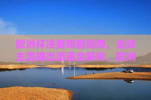 欧洲杯决赛观看指南，全球主流播出渠道全解析，欧洲杯决赛观看指南，全球主流播出渠道全解析