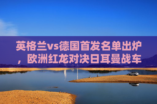 英格兰vs德国首发名单出炉,欧洲红龙对决日耳曼战车,巅峰阵容针锋相对,英格兰德国巅峰首发对决,红龙战车针锋相对 英格兰vs德国首发名单出炉,欧洲红龙对决日耳曼战车,巅峰阵容针锋相对,英格兰德国巅峰首发对决,红龙战车针锋相对