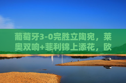 葡萄牙3-0完胜立陶宛，莱奥双响+菲利锦上添花，欧洲杯预选赛豪取四连胜，葡萄牙3-0立陶宛，莱奥双响菲利建功，欧洲杯预选赛四连胜