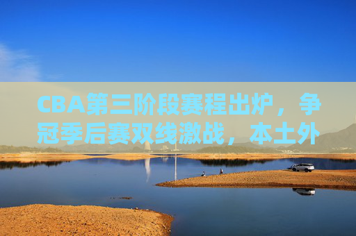 CBA第三阶段赛程出炉,争冠季后赛双线激战,本土外援迎来终极考验,CBA第三阶段,争冠季后赛双线激战,本土外援终极考验 CBA第三阶段赛程出炉,争冠季后赛双线激战,本土外援迎来终极考验,CBA第三阶段,争冠季后赛双线激战,本土外援终极考验