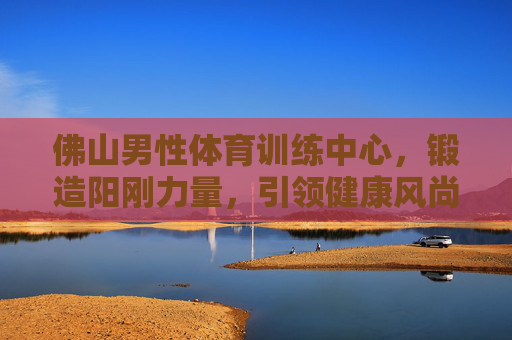 佛山男性体育训练中心，锻造阳刚力量，引领健康风尚，佛山男性体育训练中心，锻造阳刚力量，引领健康风尚