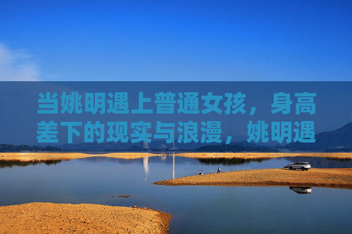 当姚明遇上普通女孩，身高差下的现实与浪漫，姚明遇上普通女孩，身高差下的现实与浪漫