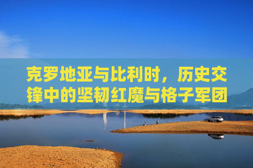 克罗地亚与比利时，历史交锋中的坚韧红魔与格子军团的碰撞