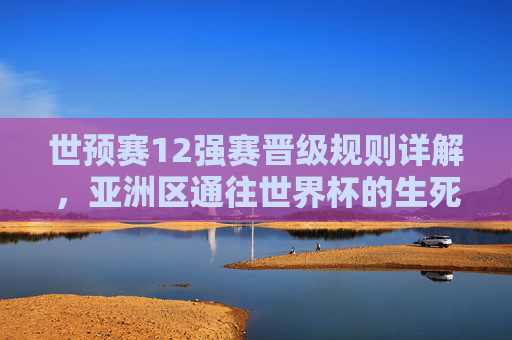 世预赛12强赛晋级规则详解,亚洲区通往世界杯的生死门槛 世预赛12强赛晋级规则详解,亚洲区通往世界杯的生死门槛