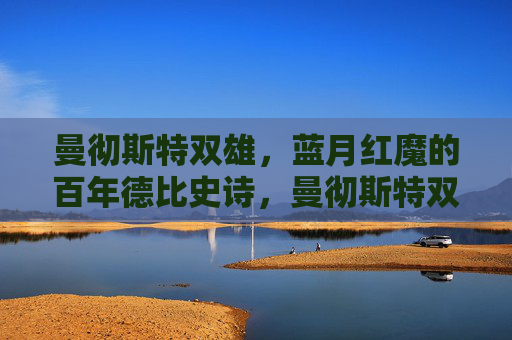 曼彻斯特双雄,蓝月红魔的百年德比史诗,曼彻斯特双雄百年德比史诗 曼彻斯特双雄,蓝月红魔的百年德比史诗,曼彻斯特双雄百年德比史诗