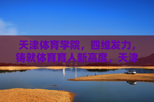 天津体育学院，四维发力，铸就体育育人新高度，天津体育学院四维发力铸就体育育人新高度