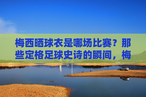 梅西晒球衣是哪场比赛?那些定格足球史诗的瞬间,梅西晒球衣定格足球史诗瞬间 梅西晒球衣是哪场比赛?那些定格足球史诗的瞬间,梅西晒球衣定格足球史诗瞬间