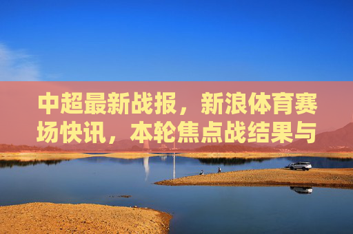 中超最新战报,新浪体育赛场快讯,本轮焦点战结果与积分榜动态,新浪体育,中超最新战报 本轮焦点战结果与积分榜动态 中超最新战报,新浪体育赛场快讯,本轮焦点战结果与积分榜动态,新浪体育,中超最新战报 本轮焦点战结果与积分榜动态