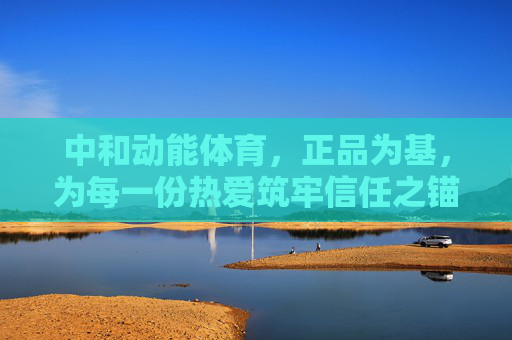 中和动能体育,正品为基,为每一份热爱筑牢信任之锚,正品筑信任,锚定热爱——中和动能体育 中和动能体育,正品为基,为每一份热爱筑牢信任之锚,正品筑信任,锚定热爱——中和动能体育