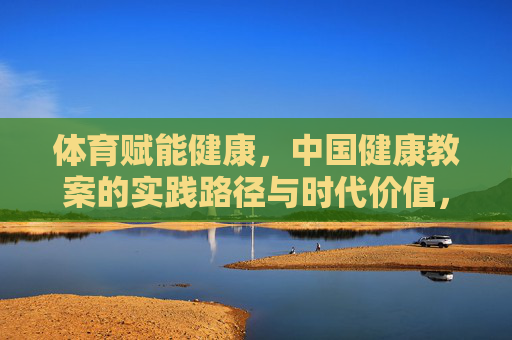 体育赋能健康,中国健康教案的实践路径与时代价值,体育赋能健康,中国健康教案的实践路径与时代价值 体育赋能健康,中国健康教案的实践路径与时代价值,体育赋能健康,中国健康教案的实践路径与时代价值