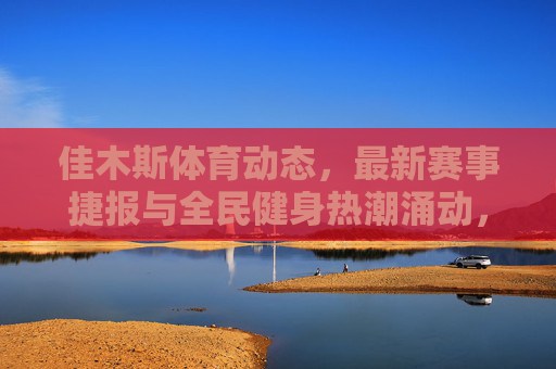 佳木斯体育动态,最新赛事捷报与全民健身热潮涌动,佳木斯体育动态,赛事捷报频传 全民健身热潮涌动 佳木斯体育动态,最新赛事捷报与全民健身热潮涌动,佳木斯体育动态,赛事捷报频传 全民健身热潮涌动