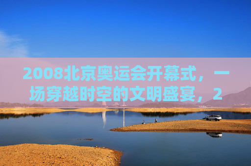 2008北京奥运会开幕式,一场穿越时空的文明盛宴,2008北京奥运会开幕式,穿越时空的文明盛宴 2008北京奥运会开幕式,一场穿越时空的文明盛宴,2008北京奥运会开幕式,穿越时空的文明盛宴