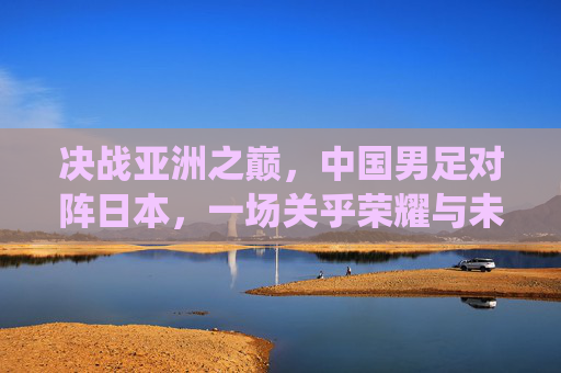 决战亚洲之巅,中国男足对阵日本,一场关乎荣耀与未来的战役 决战亚洲之巅,中国男足对阵日本,一场关乎荣耀与未来的战役
